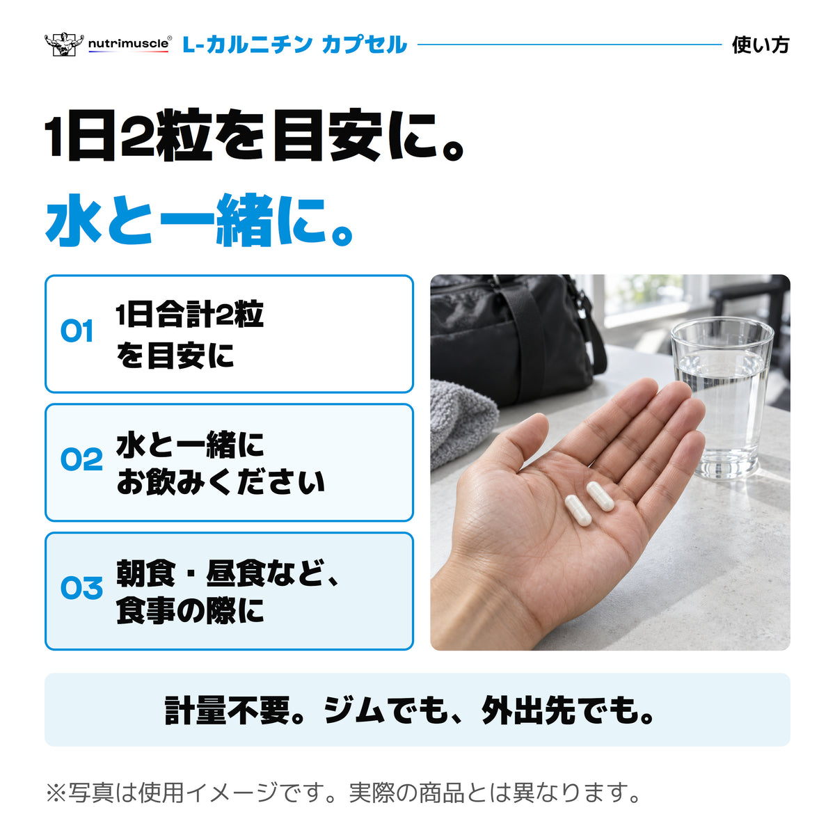 カルニチンの使い方。1日合計2粒を目安に、水と一緒に。朝食や昼食など食事の際に。計量不要でジムや外出先でも。2粒と水の写真は使用イメージ。