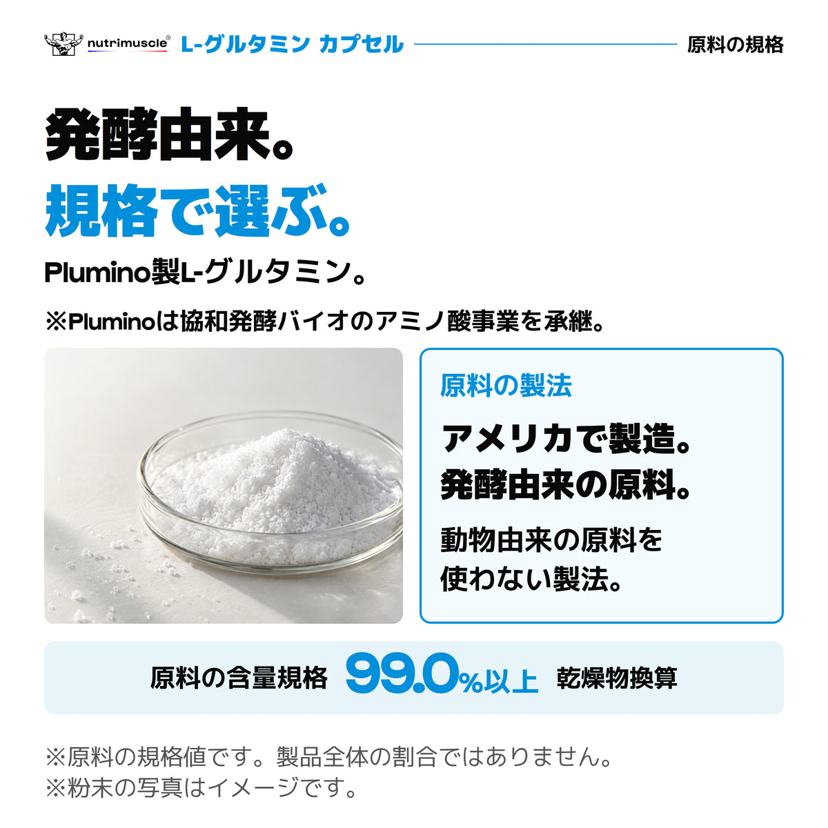 Plumino製L-グルタミン。Pluminoは協和発酵バイオのアミノ酸事業を承継。アメリカ製造の発酵由来原料。原料の含量規格は乾燥物換算99.0%以上。粉末の写真はイメージ。