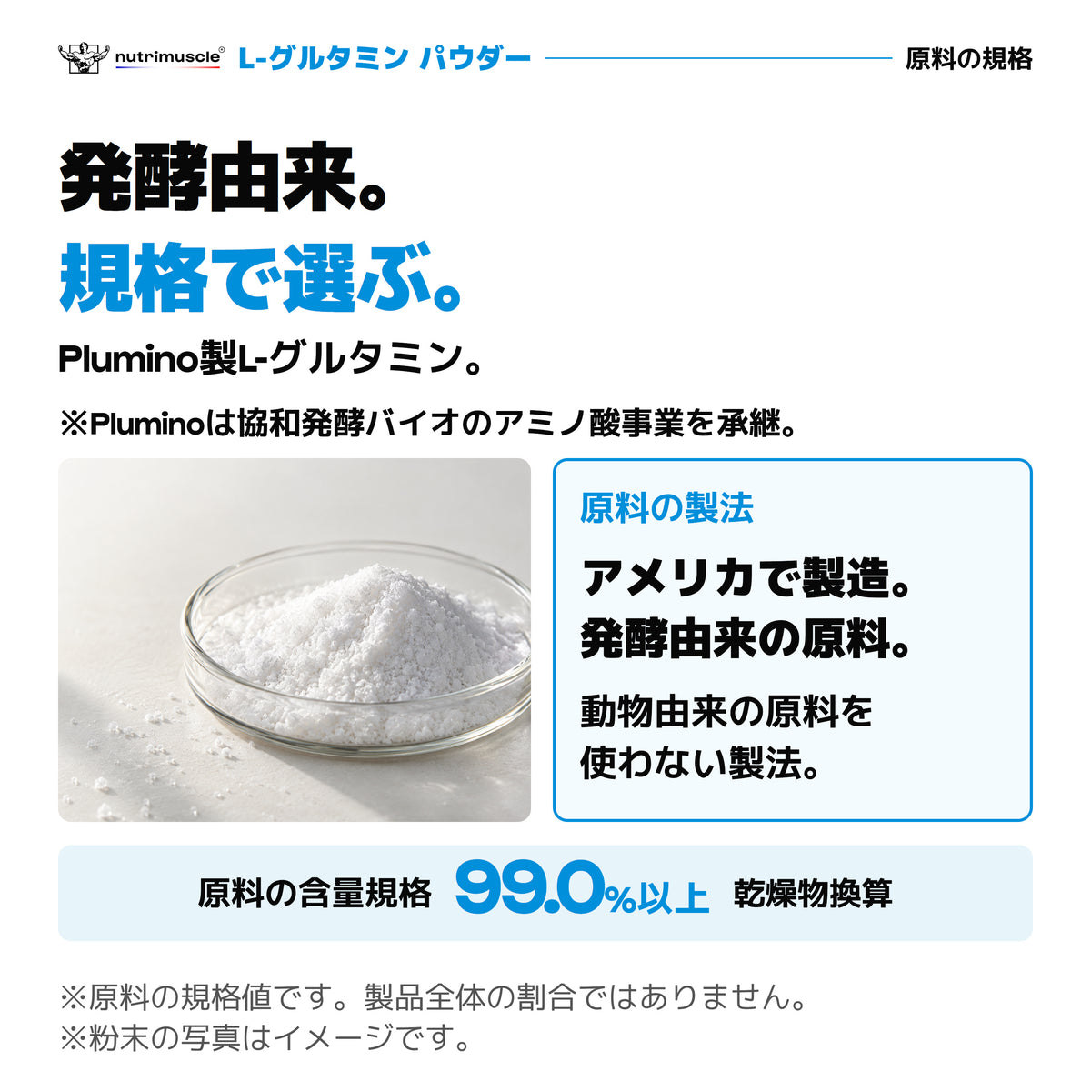 Plumino製L-グルタミン。Pluminoは協和発酵バイオのアミノ酸事業を承継。アメリカ製造の発酵由来原料。原料の含量規格は乾燥物換算99.0%以上。粉末の写真はイメージ。