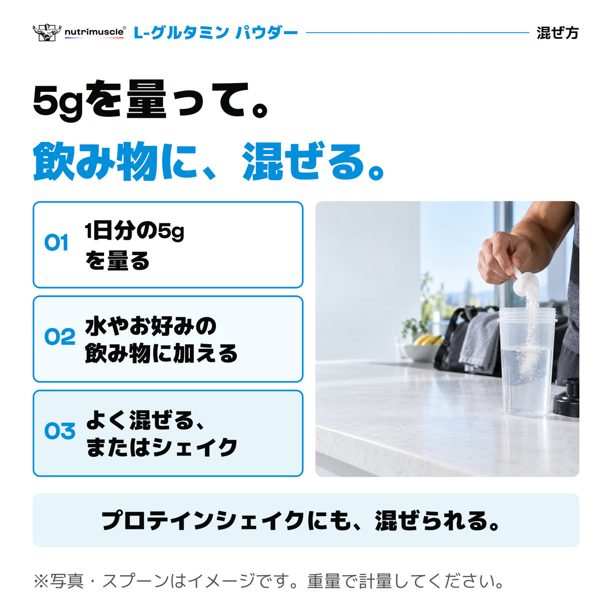 L-グルタミン パウダーの混ぜ方。1日分の5gを量り、水やお好みの飲み物に加えて混ぜる、またはシェイク。プロテインシェイクにも混ぜられます。写真とスプーンはイメージ。重量で計量してください。