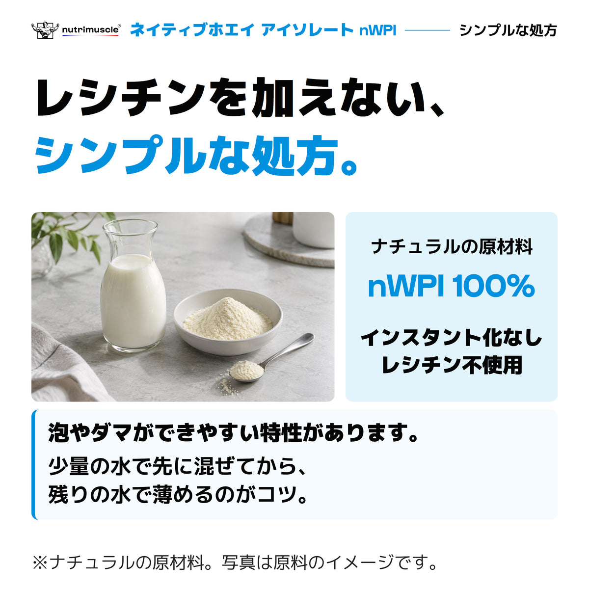nWPIナチュラルの原材料はnWPI100％。レシチン不使用、インスタント化なし。泡やダマができやすい特性があり、少量の水から先に混ぜる作り方。写真は原料のイメージ。