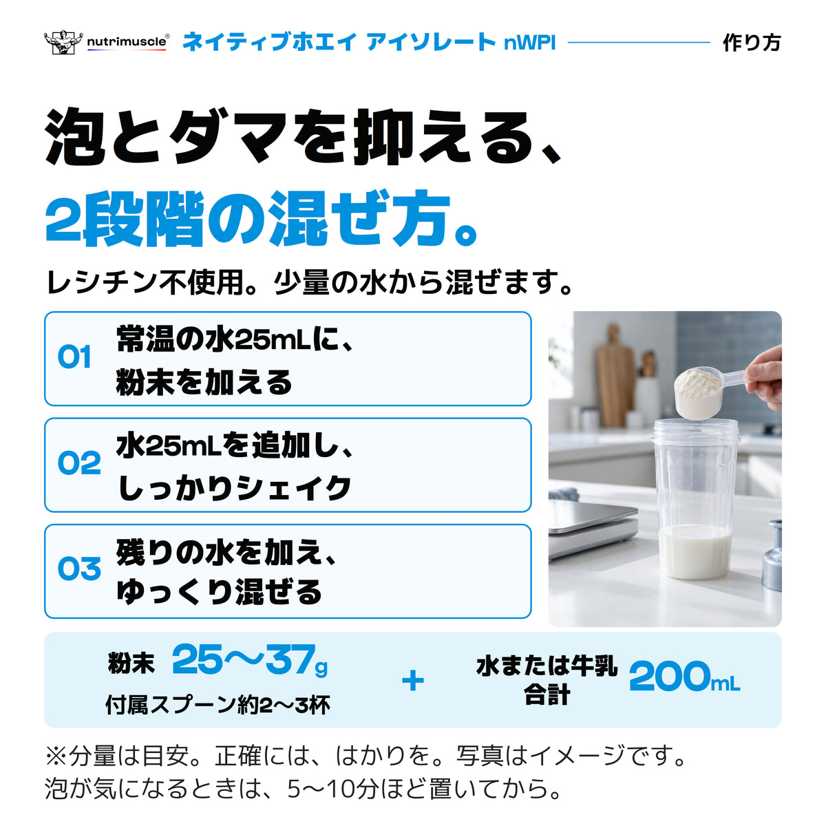nWPIの作り方。常温の水25mLに粉末を加え、水25mLを追加してシェイクし、残りの水で薄める。粉末25〜37g、付属スプーン約2〜3杯、水または牛乳は合計200mLが目安。泡が気になるときは5〜10分ほど置く。