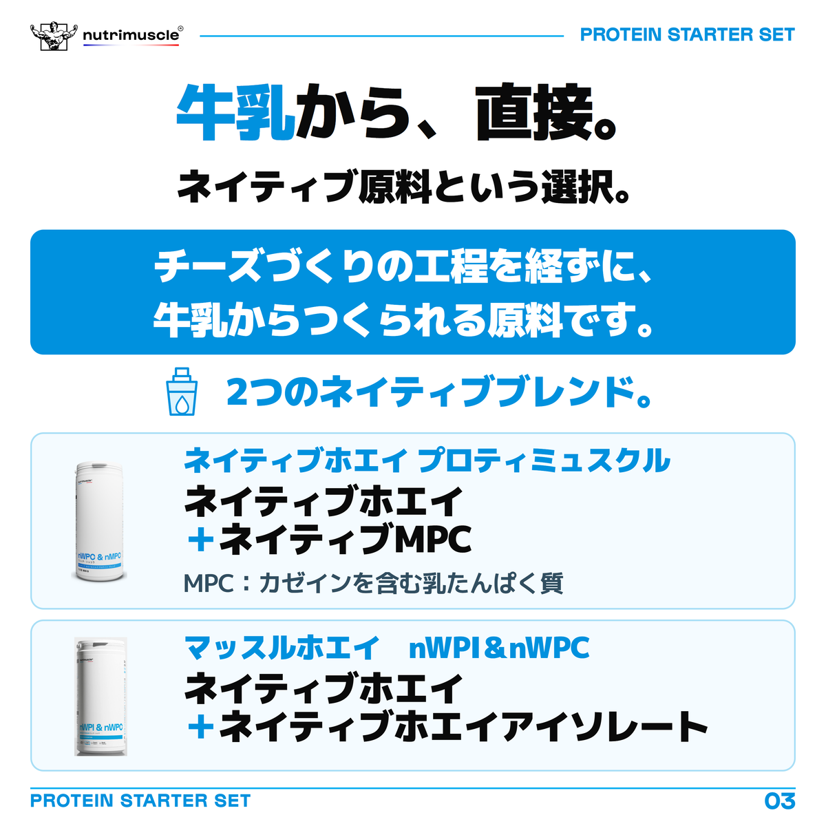 ネイティブホエイ プロティミュスクルとマッスルホエイ　nWPI＆nWPCのネイティブ原料は、チーズづくりを経ずに牛乳からつくられます。ネイティブホエイ プロティミュスクルはネイティブホエイとネイティブMPC、マッスルホエイ　nWPI＆nWPCはネイティブホエイとネイティブホエイアイソレートのブレンド。MPCはカゼインを含む乳たんぱく質です。