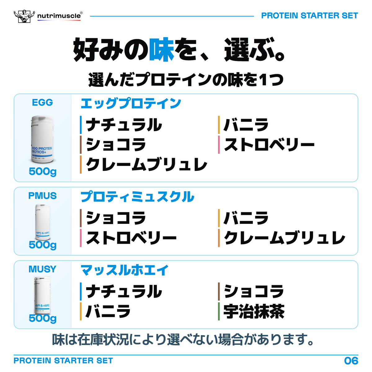 500gプロテインの味を1つ選ぶ一覧。EGGはナチュラル、フレンチ・バニラ、フレンチ・ショコラ、フレンチ・ストロベリー、クレームブリュレ。プロティミュスクルはフレンチ・ショコラ、フレンチ・バニラ、フレンチ・ストロベリー、クレームブリュレ。マッスルホエイはナチュラル、フレンチ・ショコラ、フレンチ・バニラ、宇治抹茶。味は在庫状況により選べない場合があります。