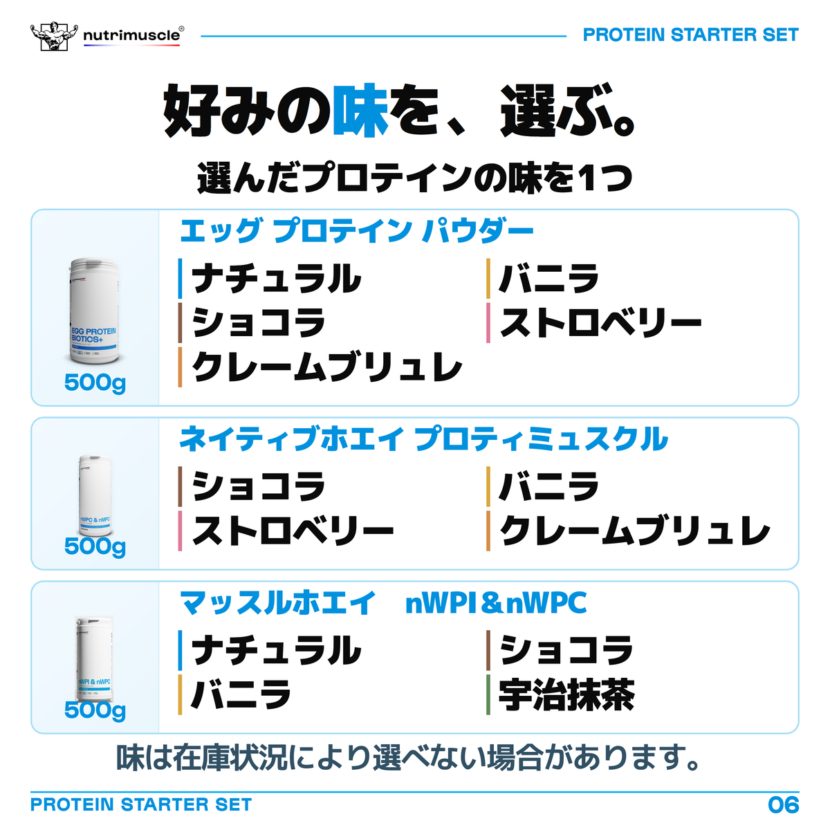 500gプロテインの味を1つ選ぶ一覧。エッグ プロテイン パウダーはナチュラル、フレンチ・バニラ、フレンチ・ショコラ、フレンチ・ストロベリー、クレームブリュレ。ネイティブホエイ プロティミュスクルはフレンチ・ショコラ、フレンチ・バニラ、フレンチ・ストロベリー、クレームブリュレ。マッスルホエイ　nWPI＆nWPCはナチュラル、フレンチ・ショコラ、フレンチ・バニラ、宇治抹茶。味は在庫状況により選べない場合があります。