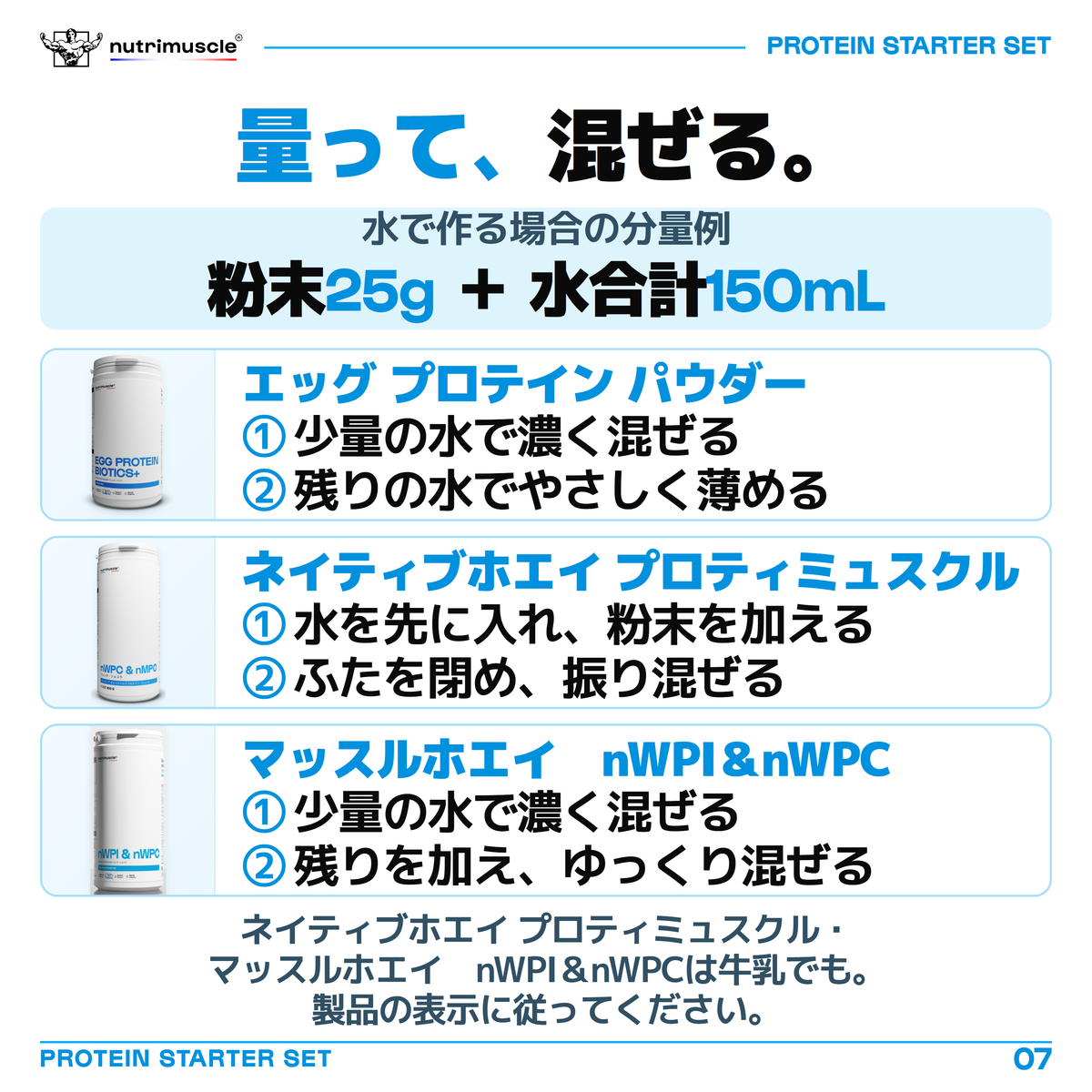 プロテインを水で作る分量例は、粉末25gと水合計150mL。エッグ プロテイン パウダーとマッスルホエイ　nWPI＆nWPCは少量の水で濃く混ぜ、残りの水を加えてやさしく混ぜます。ネイティブホエイ プロティミュスクルは水を先に入れ、粉末を加え、ふたを閉めて振り混ぜます。ネイティブホエイ プロティミュスクル・マッスルホエイ　nWPI＆nWPCは牛乳でも作れます。製品の表示に従ってください。